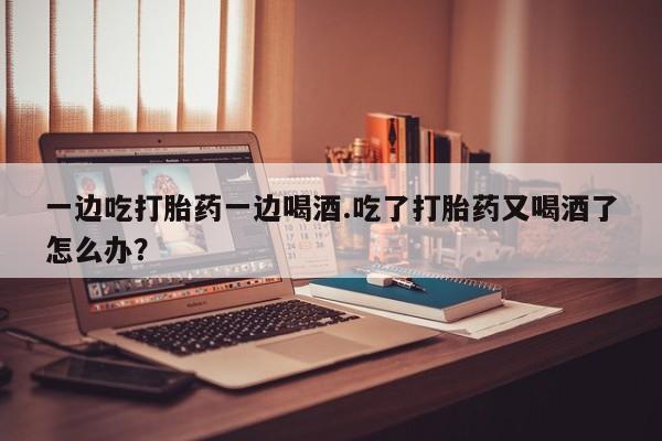 网上卖打胎药的微信号一边吃打胎药一边喝酒.吃了打胎药又喝酒了怎么办？