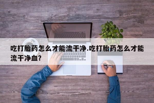 网上卖打胎药的微信号吃打胎药怎么才能流干净.吃打胎药怎么才能流干净血？
