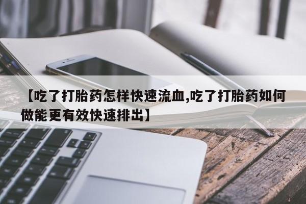 网上卖打胎药的微信号【吃了打胎药怎样快速流血,吃了打胎药如何做能更有效快速排出】