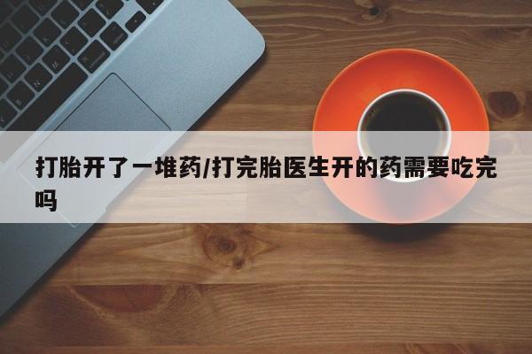 网上卖打胎药的微信号打胎开了一堆药/打完胎医生开的药需要吃完吗