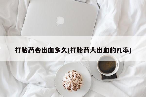 网上卖打胎药的微信号打胎药会出血多久(打胎药大出血的几率)