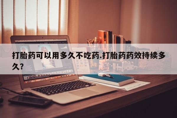 网上卖打胎药的微信号打胎药可以用多久不吃药.打胎药药效持续多久？