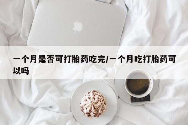 网上卖打胎药的微信号一个月是否可打胎药吃完/一个月吃打胎药可以吗