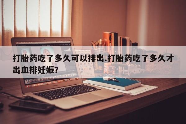 网上卖打胎药的微信号打胎药吃了多久可以排出.打胎药吃了多久才出血排妊娠？