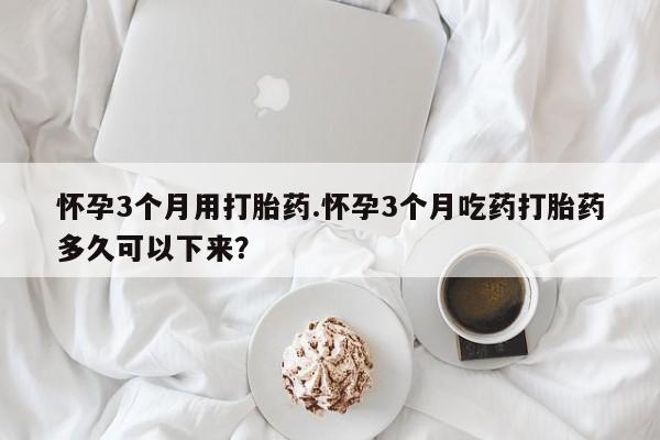 网上卖打胎药的微信号怀孕3个月用打胎药.怀孕3个月吃药打胎药多久可以下来？