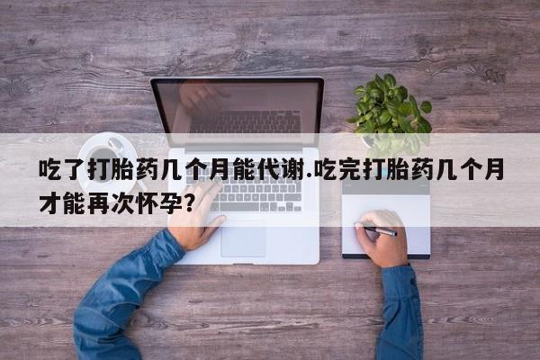 网上卖打胎药的微信号吃了打胎药几个月能代谢.吃完打胎药几个月才能再次怀孕？