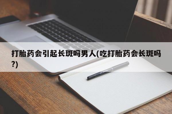 网上卖打胎药的微信号打胎药会引起长斑吗男人(吃打胎药会长斑吗?)