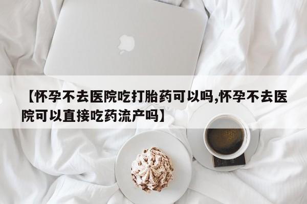 网上卖打胎药的微信号【怀孕不去医院吃打胎药可以吗,怀孕不去医院可以直接吃药流产吗】
