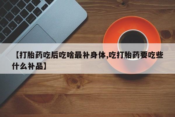 网上卖打胎药的微信号【打胎药吃后吃啥最补身体,吃打胎药要吃些什么补品】
