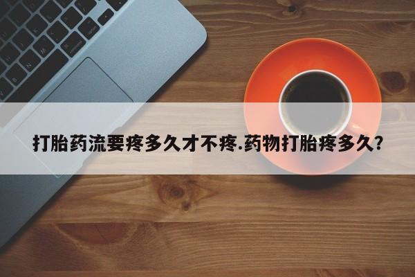 网上卖打胎药的微信号打胎药流要疼多久才不疼.药物打胎疼多久？