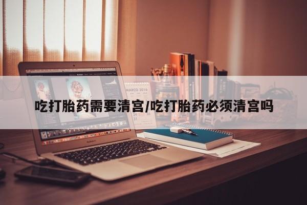 网上卖打胎药的微信号吃打胎药需要清宫/吃打胎药必须清宫吗