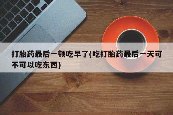 网上卖打胎药的微信号打胎药最后一顿吃早了(吃打胎药最后一天可不可以吃东西)