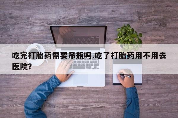 网上卖打胎药的微信号吃完打胎药需要吊瓶吗.吃了打胎药用不用去医院？