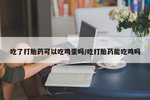 网上卖打胎药的微信号吃了打胎药可以吃鸡蛋吗/吃打胎药能吃鸡吗
